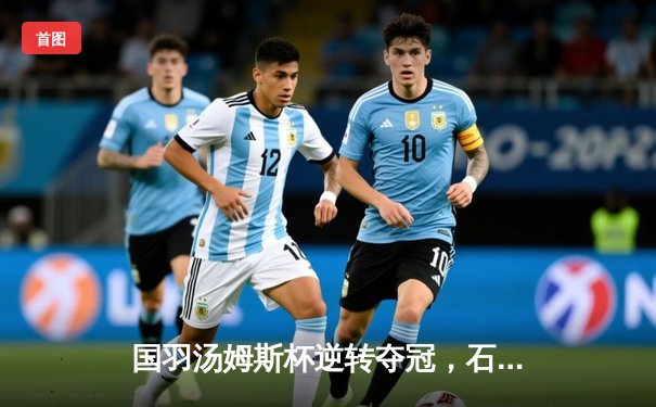 国羽汤姆斯杯逆转夺冠，石宇奇力挽狂澜助队登顶