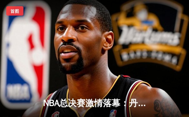 NBA总决赛激情落幕：丹佛掘金队史首冠，约基奇FMVP实至名归
