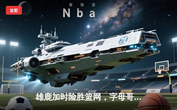 雄鹿加时险胜篮网，字母哥36+12+5上演逆转好戏