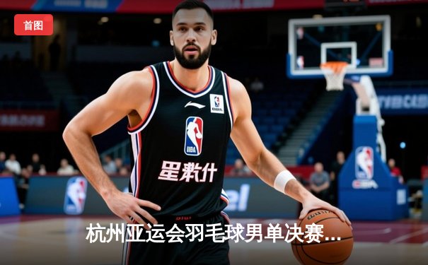 杭州亚运会羽毛球男单决赛：李诗沣力克石宇奇夺冠，国羽包揽金银牌