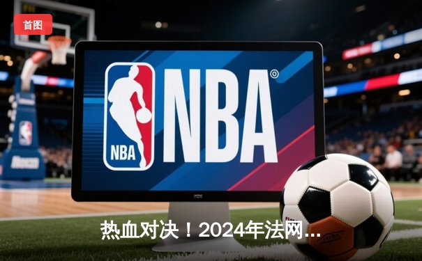 热血对决！2024年法网男单决赛上演史诗级五盘大战，阿尔卡拉斯险胜德约科维奇问鼎冠军