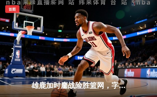雄鹿加时鏖战险胜篮网，字母哥狂砍44分率队守住主场