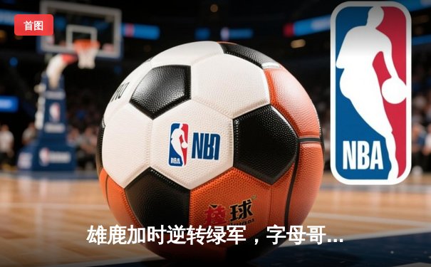 雄鹿加时逆转绿军，字母哥44+14+7主宰双加时鏖战