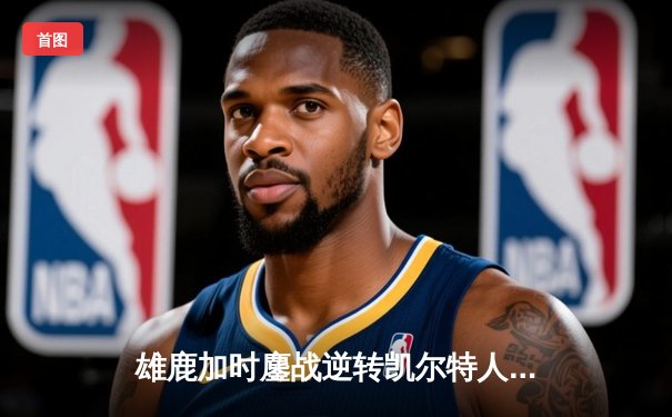 雄鹿加时鏖战逆转凯尔特人，字母哥44分捍卫主场